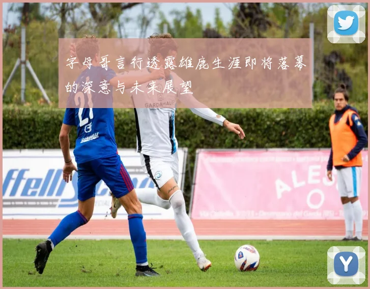 字母哥言行透露雄鹿生涯即将落幕的深意与未来展望