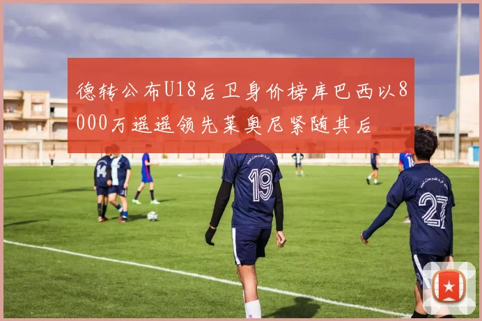 德转公布U18后卫身价榜库巴西以8000万遥遥领先莱奥尼紧随其后