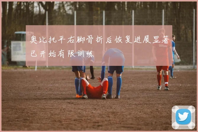 奥比托平右脚骨折后恢复进展显著已开始有限训练