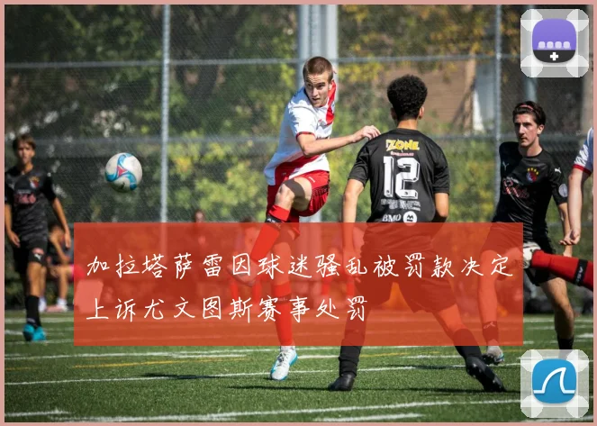 加拉塔萨雷因球迷骚乱被罚款决定上诉尤文图斯赛事处罚