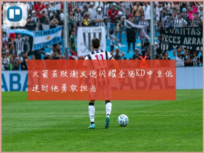 火箭虽败谢泼德闪耀全场KD申京低迷时他勇敢担当