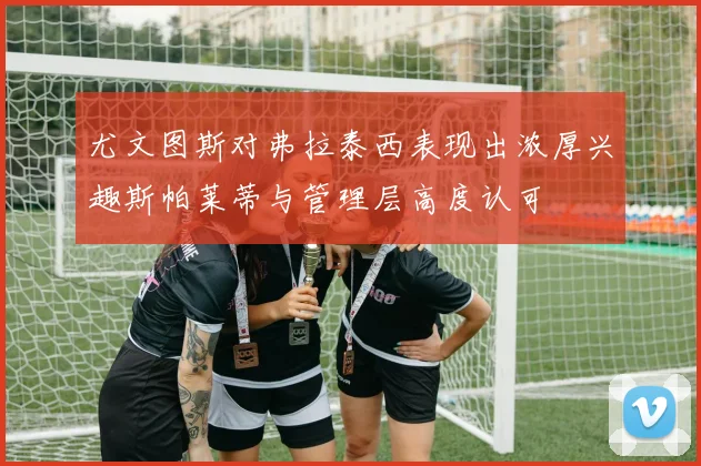 尤文图斯对弗拉泰西表现出浓厚兴趣斯帕莱蒂与管理层高度认可