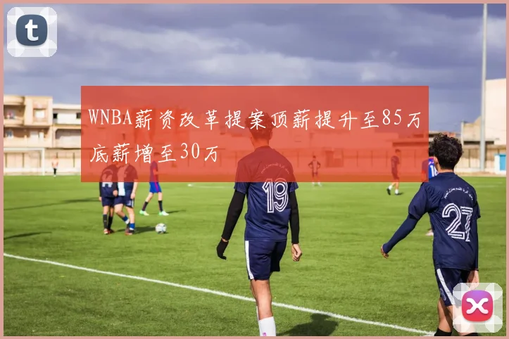 WNBA薪资改革提案顶薪提升至85万底薪增至30万