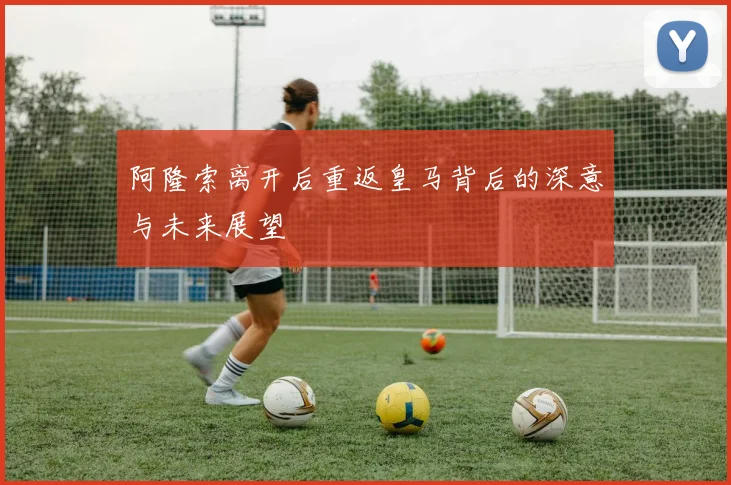 阿隆索离开后重返皇马背后的深意与未来展望