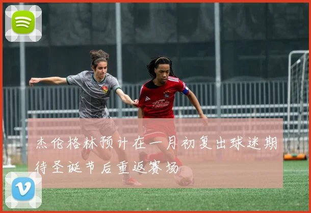 杰伦格林预计在一月初复出球迷期待圣诞节后重返赛场