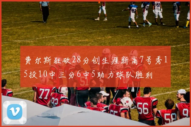 费尔斯狂砍28分创生涯新高7号秀15投10中三分6中5助力球队胜利