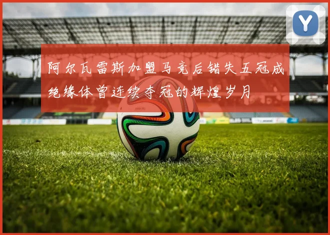 阿尔瓦雷斯加盟马竞后错失五冠成绝缘体曾连续夺冠的辉煌岁月