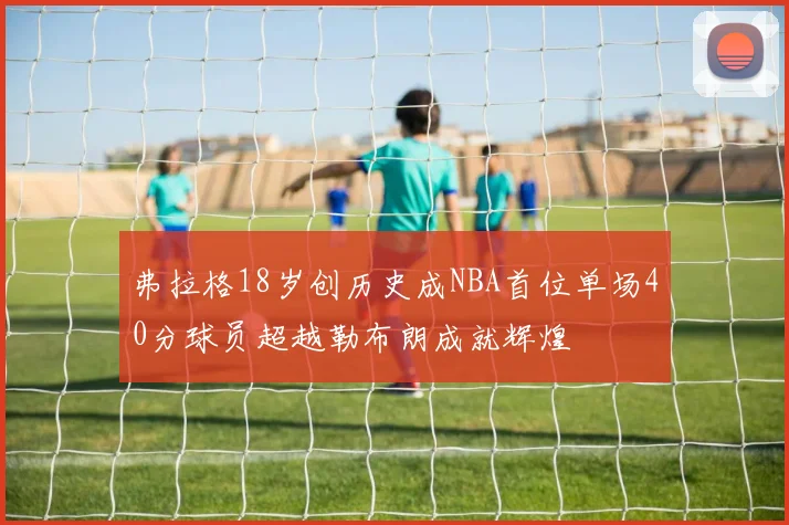 弗拉格18岁创历史成NBA首位单场40分球员超越勒布朗成就辉煌