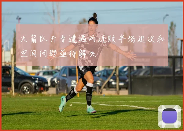 火箭队开季遭遇两连败半场进攻和空间问题亟待解决
