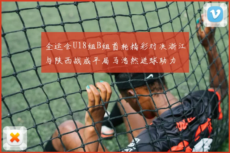 全运会U18组B组首轮精彩对决浙江与陕西战成平局马浩然进球助力
