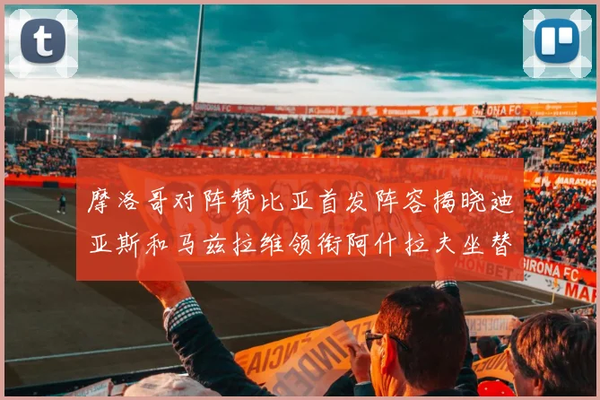 摩洛哥对阵赞比亚首发阵容揭晓迪亚斯和马兹拉维领衔阿什拉夫坐替补席