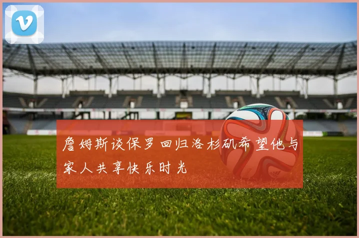 詹姆斯谈保罗回归洛杉矶希望他与家人共享快乐时光