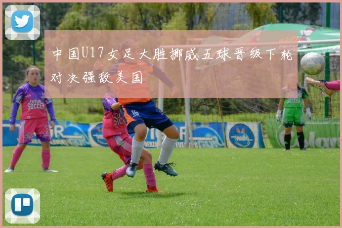 中国U17女足大胜挪威五球晋级下轮对决强敌美国