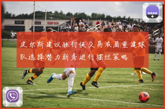 皮尔斯建议独行侠交易浓眉重建球队选择潜力新秀进行摆烂策略