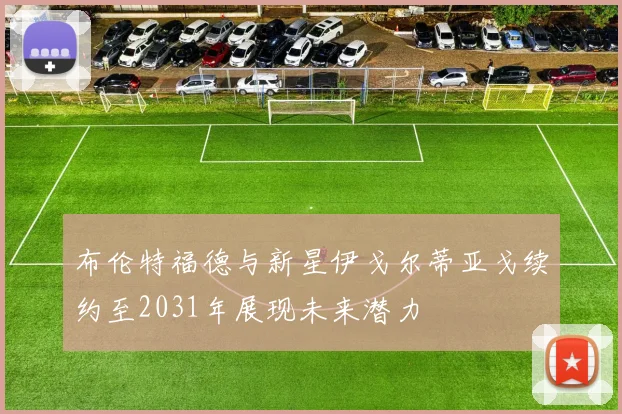 布伦特福德与新星伊戈尔蒂亚戈续约至2031年展现未来潜力