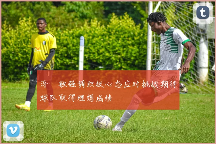 浮嶋敏强调积极心态应对挑战期待球队取得理想成绩