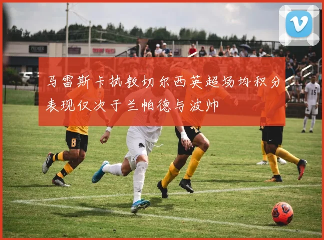 马雷斯卡执教切尔西英超场均积分表现仅次于兰帕德与波帅