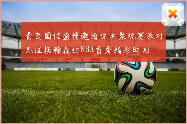 青岛国信盛情邀请你共聚观赛派对见证杨瀚森的NBA首秀精彩时刻