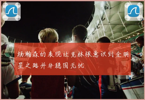 杨瀚森的表现让克林根意识到全明星之路并非稳固无忧