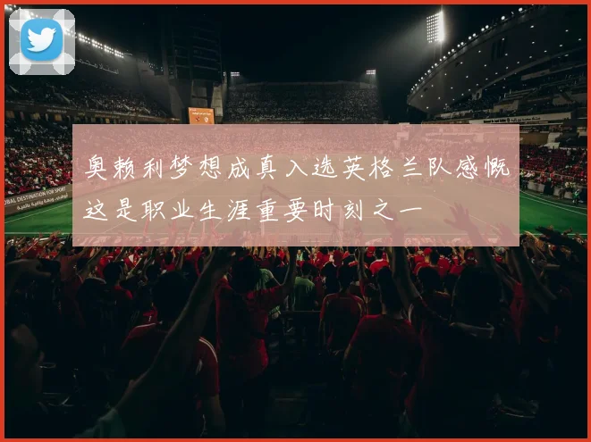 奥赖利梦想成真入选英格兰队感慨这是职业生涯重要时刻之一