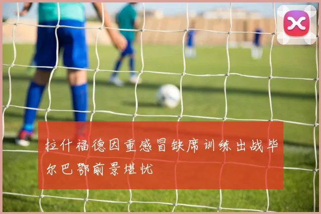 拉什福德因重感冒缺席训练出战毕尔巴鄂前景堪忧