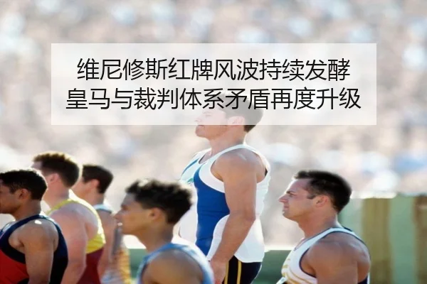 维尼修斯红牌风波持续发酵 皇马与裁判体系矛盾再度升级 - leyu